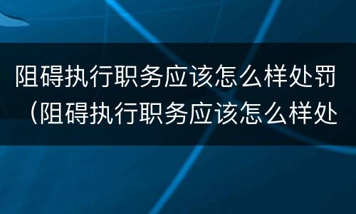 阻碍执行职务应该怎么样处罚（阻碍执行职务应该怎么样处罚他）