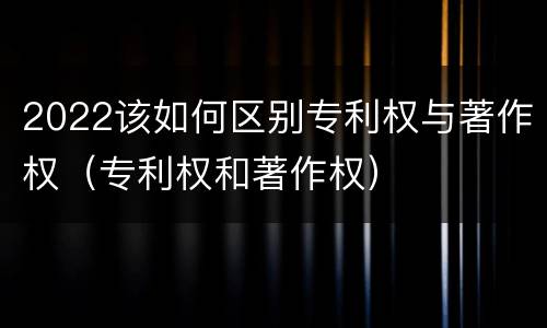 2022该如何区别专利权与著作权（专利权和著作权）