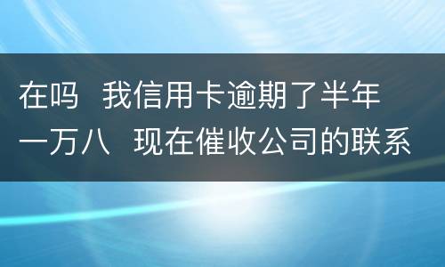 在吗  我信用卡逾期了半年  一万八  现在催收公司的联系到我  五天必须还钱