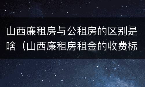 山西廉租房与公租房的区别是啥（山西廉租房租金的收费标准）
