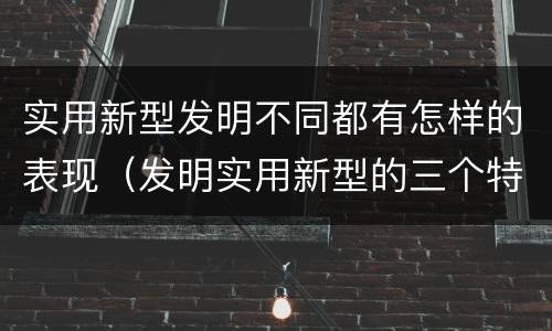 实用新型发明不同都有怎样的表现（发明实用新型的三个特点）
