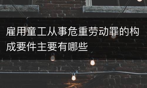 雇用童工从事危重劳动罪的构成要件主要有哪些