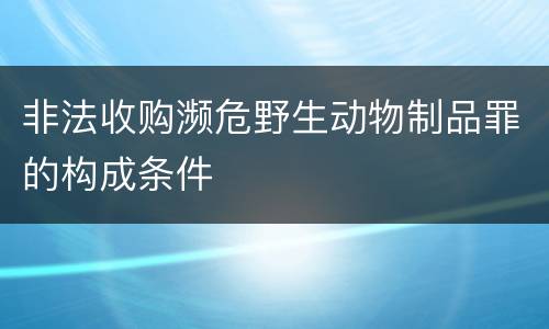 非法收购濒危野生动物制品罪的构成条件