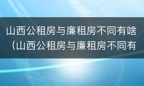 山西公租房与廉租房不同有啥（山西公租房与廉租房不同有啥影响）