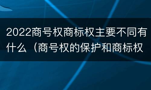 2022商号权商标权主要不同有什么（商号权的保护和商标权的保护一样是全国性范围的）