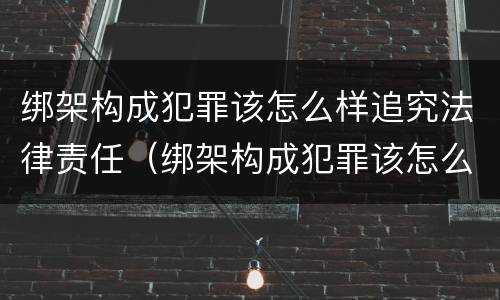 绑架构成犯罪该怎么样追究法律责任（绑架构成犯罪该怎么样追究法律责任案例）