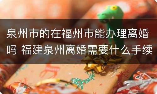 泉州市的在福州市能办理离婚吗 福建泉州离婚需要什么手续