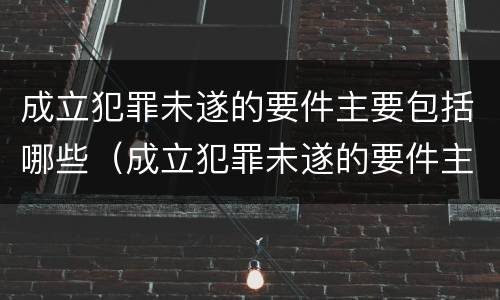 成立犯罪未遂的要件主要包括哪些（成立犯罪未遂的要件主要包括哪些）