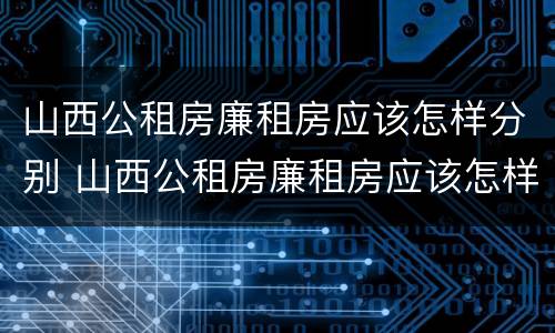 山西公租房廉租房应该怎样分别 山西公租房廉租房应该怎样分别申请呢