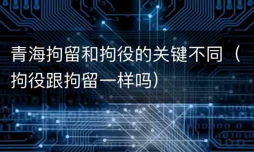 青海拘留和拘役的关键不同（拘役跟拘留一样吗）