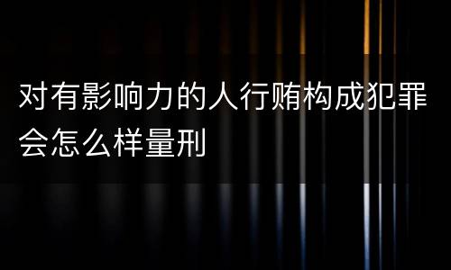对有影响力的人行贿构成犯罪会怎么样量刑