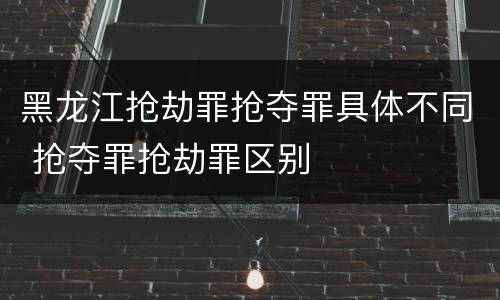 黑龙江抢劫罪抢夺罪具体不同 抢夺罪抢劫罪区别