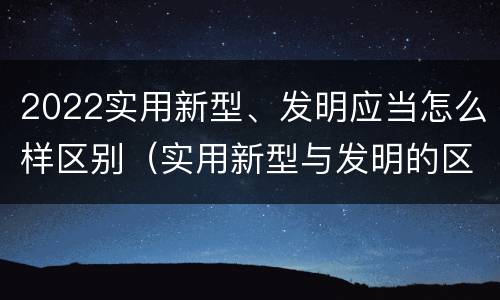 2022实用新型、发明应当怎么样区别（实用新型与发明的区别）