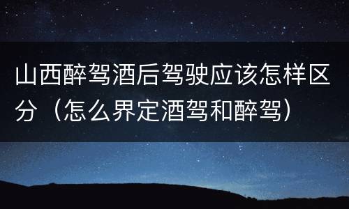 山西醉驾酒后驾驶应该怎样区分（怎么界定酒驾和醉驾）