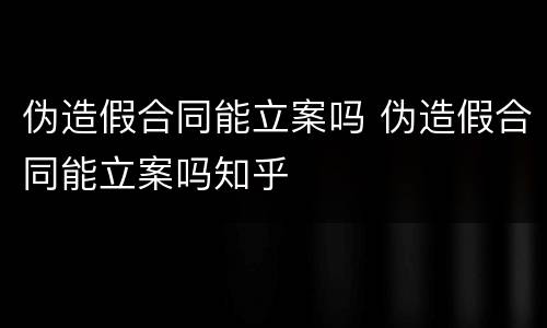 伪造假合同能立案吗 伪造假合同能立案吗知乎