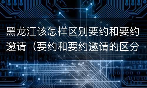 黑龙江该怎样区别要约和要约邀请（要约和要约邀请的区分标准）