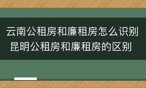 云南公租房和廉租房怎么识别 昆明公租房和廉租房的区别