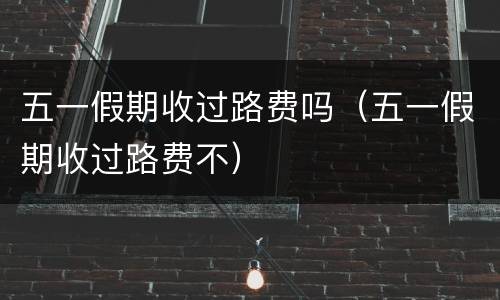 五一假期收过路费吗（五一假期收过路费不）