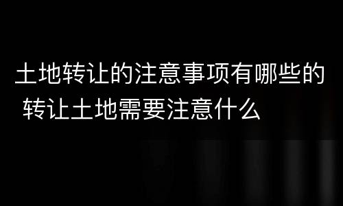 土地转让的注意事项有哪些的 转让土地需要注意什么