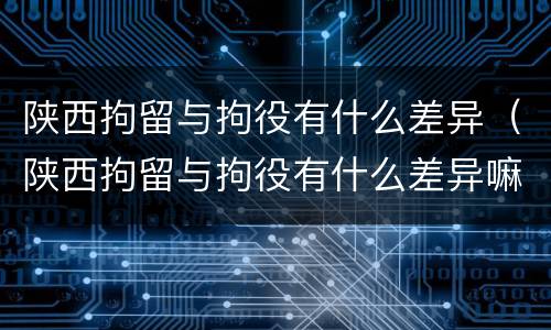 陕西拘留与拘役有什么差异（陕西拘留与拘役有什么差异嘛）