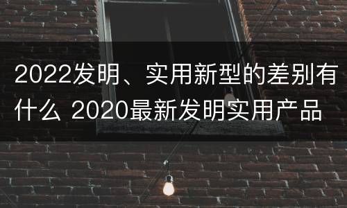 2022发明、实用新型的差别有什么 2020最新发明实用产品