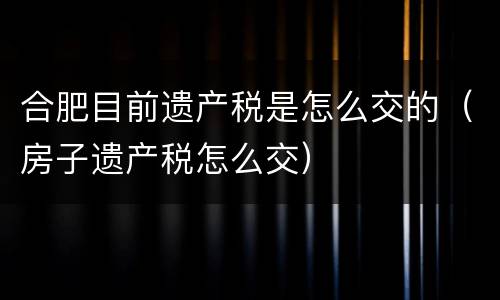 合肥目前遗产税是怎么交的（房子遗产税怎么交）