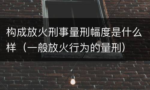 构成放火刑事量刑幅度是什么样（一般放火行为的量刑）