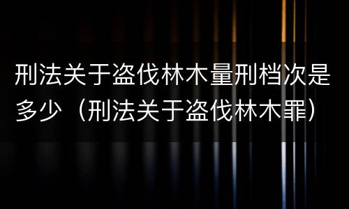 刑法关于盗伐林木量刑档次是多少（刑法关于盗伐林木罪）