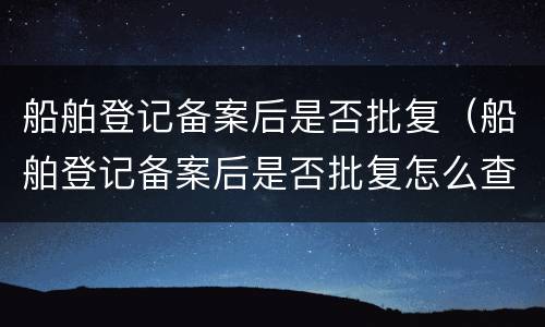 船舶登记备案后是否批复（船舶登记备案后是否批复怎么查）