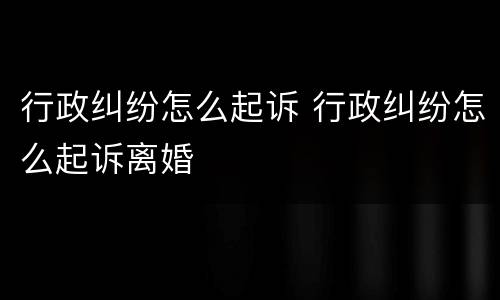 行政纠纷怎么起诉 行政纠纷怎么起诉离婚