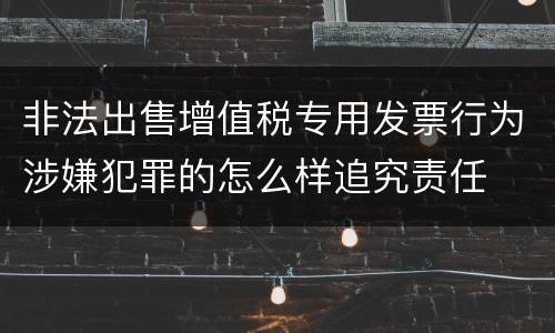 非法出售增值税专用发票行为涉嫌犯罪的怎么样追究责任