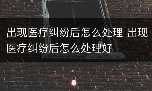 出现医疗纠纷后怎么处理 出现医疗纠纷后怎么处理好