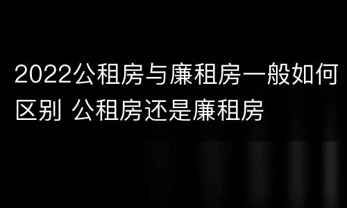 2022公租房与廉租房一般如何区别 公租房还是廉租房