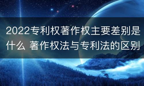 2022专利权著作权主要差别是什么 著作权法与专利法的区别