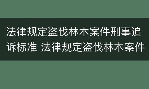 法律规定盗伐林木案件刑事追诉标准 法律规定盗伐林木案件刑事追诉标准最新
