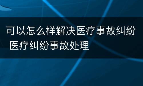 可以怎么样解决医疗事故纠纷 医疗纠纷事故处理