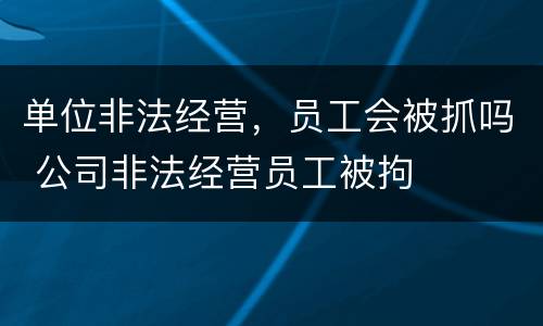 单位非法经营，员工会被抓吗 公司非法经营员工被拘