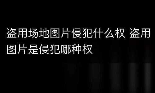 盗用场地图片侵犯什么权 盗用图片是侵犯哪种权