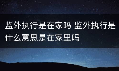 监外执行是在家吗 监外执行是什么意思是在家里吗