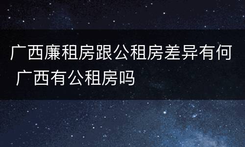 广西廉租房跟公租房差异有何 广西有公租房吗