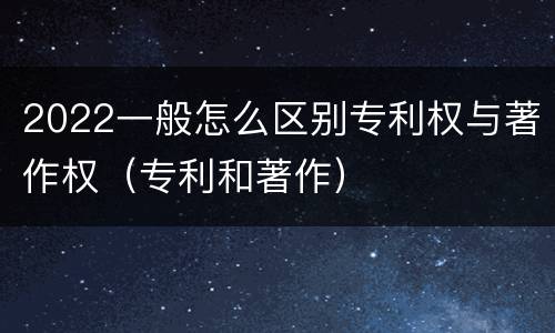 2022一般怎么区别专利权与著作权（专利和著作）