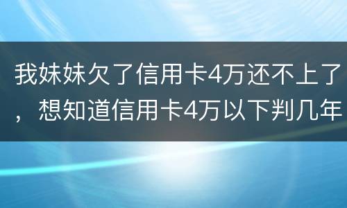 我妹妹欠了信用卡4万还不上了，想知道信用卡4万以下判几年