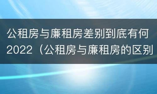 公租房与廉租房差别到底有何2022（公租房与廉租房的区别都在此,别再搞错了!）