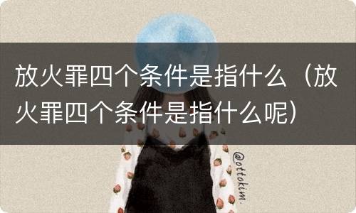 放火罪四个条件是指什么（放火罪四个条件是指什么呢）