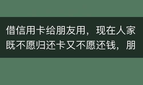 借信用卡给朋友用，现在人家既不愿归还卡又不愿还钱，朋友又联系不上。该怎么处理呢