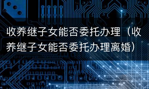 收养继子女能否委托办理（收养继子女能否委托办理离婚）