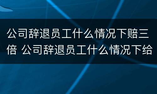 公司辞退员工什么情况下赔三倍 公司辞退员工什么情况下给双倍赔偿