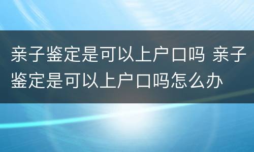 亲子鉴定是可以上户口吗 亲子鉴定是可以上户口吗怎么办