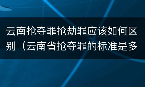 云南抢夺罪抢劫罪应该如何区别（云南省抢夺罪的标准是多少?）