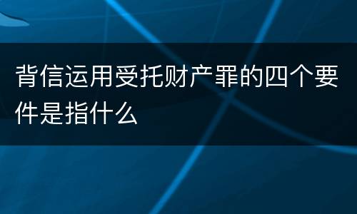 背信运用受托财产罪的四个要件是指什么